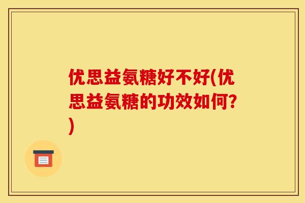优思益氨糖好不好(优思益氨糖的功效如何？)