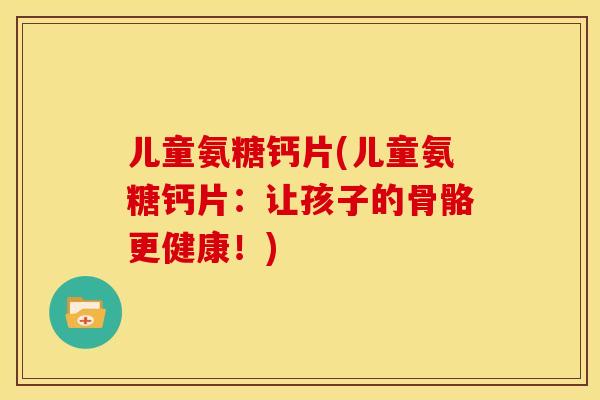 儿童氨糖钙片(儿童氨糖钙片：让孩子的骨骼更健康！)