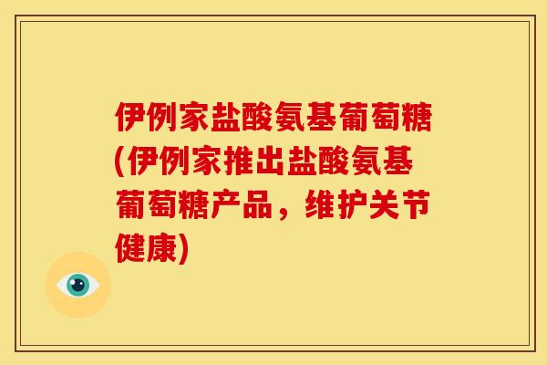 伊例家盐酸氨基葡萄糖(伊例家推出盐酸氨基葡萄糖产品，维护关节健康)