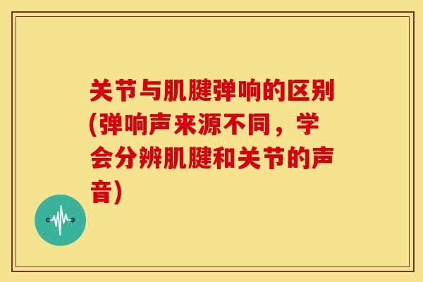 关节与肌腱弹响的区别(弹响声来源不同，学会分辨肌腱和关节的声音)