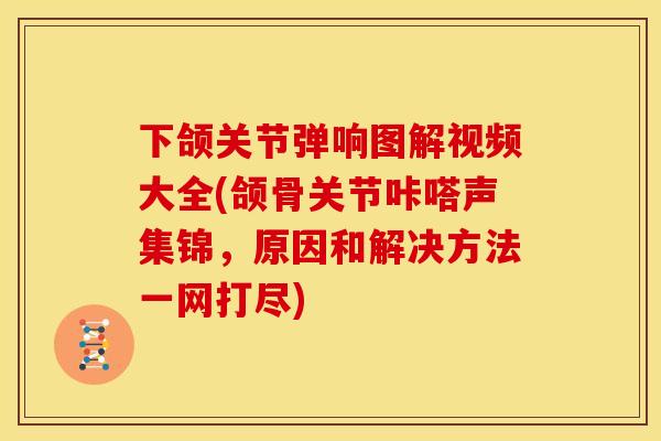 下颌关节弹响图解视频大全(颌骨关节咔嗒声集锦，原因和解决方法一网打尽)