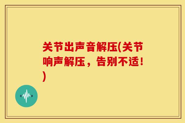 关节出声音解压(关节响声解压，告别不适！)