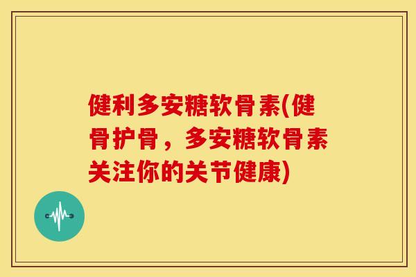 健利多安糖软骨素(健骨护骨，多安糖软骨素关注你的关节健康)