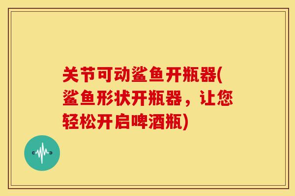 关节可动鲨鱼开瓶器(鲨鱼形状开瓶器，让您轻松开启啤酒瓶)