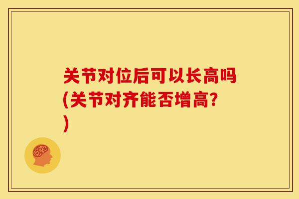 关节对位后可以长高吗(关节对齐能否增高？)