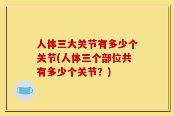 人体三大关节有多少个关节(人体三个部位共有多少个关节？)