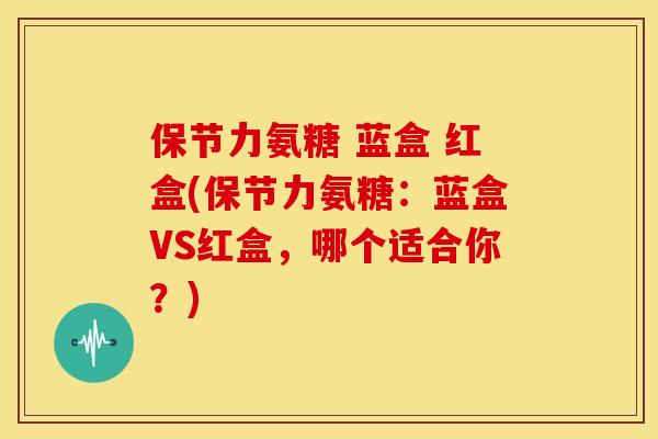 保节力氨糖 蓝盒 红盒(保节力氨糖：蓝盒VS红盒，哪个适合你？)
