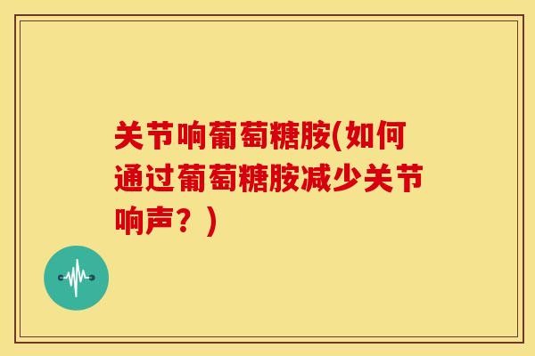 关节响葡萄糖胺(如何通过葡萄糖胺减少关节响声？)