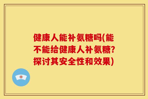 健康人能补氨糖吗(能不能给健康人补氨糖？探讨其安全性和效果)