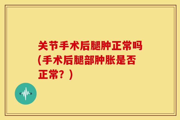 关节手术后腿肿正常吗(手术后腿部肿胀是否正常？)