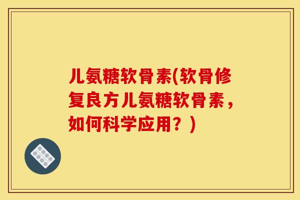 儿氨糖软骨素(软骨修复良方儿氨糖软骨素，如何科学应用？)