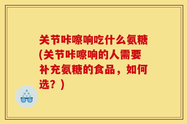 关节咔嚓响吃什么氨糖(关节咔嚓响的人需要补充氨糖的食品，如何选？)