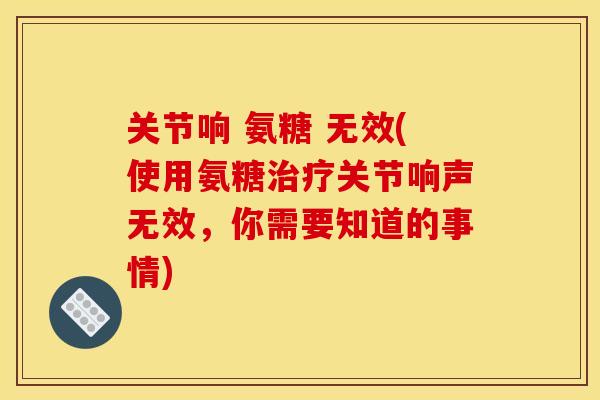 关节响 氨糖 无效(使用氨糖治疗关节响声无效，你需要知道的事情)