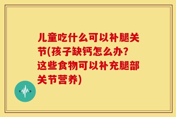 儿童吃什么可以补腿关节(孩子缺钙怎么办？这些食物可以补充腿部关节营养)