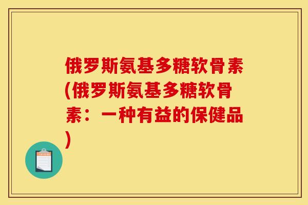 俄罗斯氨基多糖软骨素(俄罗斯氨基多糖软骨素：一种有益的保健品)