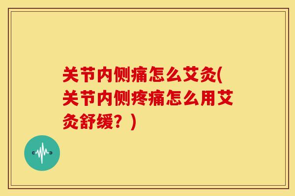 关节内侧痛怎么艾灸(关节内侧疼痛怎么用艾灸舒缓？)
