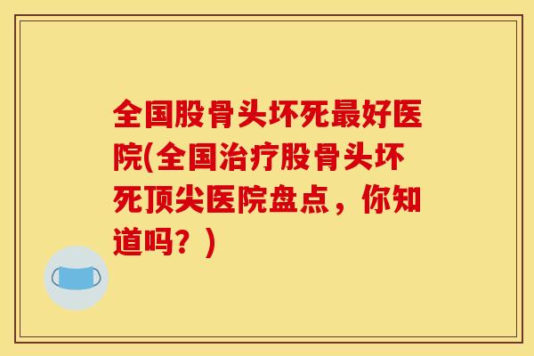 全国股骨头坏死最好医院(全国治疗股骨头坏死顶尖医院盘点，你知道吗？)