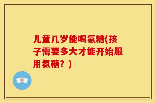 儿童几岁能喝氨糖(孩子需要多大才能开始服用氨糖？)