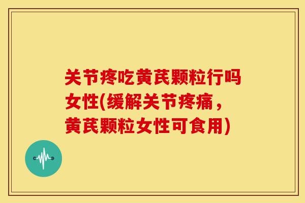 关节疼吃黄芪颗粒行吗女性(缓解关节疼痛，黄芪颗粒女性可食用)