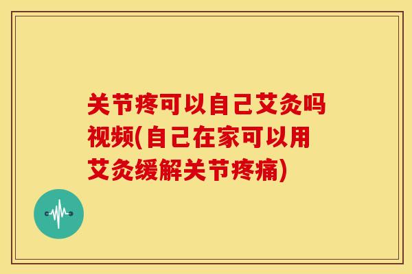 关节疼可以自己艾灸吗视频(自己在家可以用艾灸缓解关节疼痛)