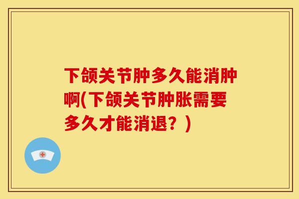 下颌关节肿多久能消肿啊(下颌关节肿胀需要多久才能消退？)