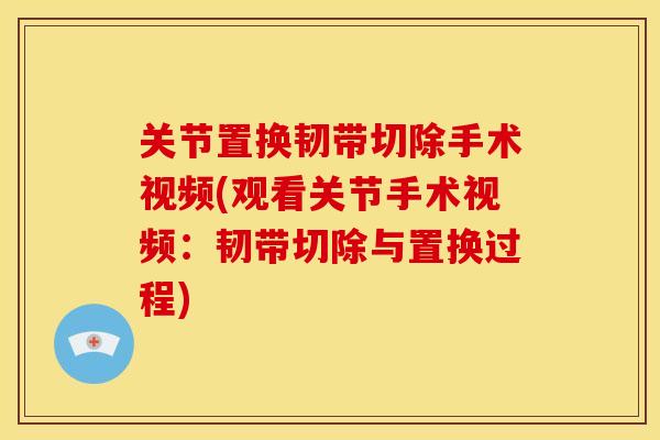 关节置换韧带切除手术视频(观看关节手术视频：韧带切除与置换过程)