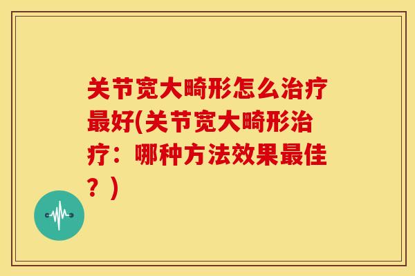 关节宽大畸形怎么治疗最好(关节宽大畸形治疗：哪种方法效果最佳？)