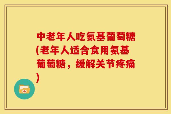 中老年人吃氨基葡萄糖(老年人适合食用氨基葡萄糖，缓解关节疼痛)