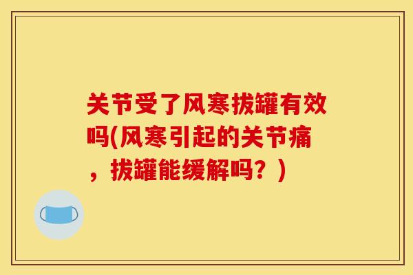 关节受了风寒拔罐有效吗(风寒引起的关节痛，拔罐能缓解吗？)