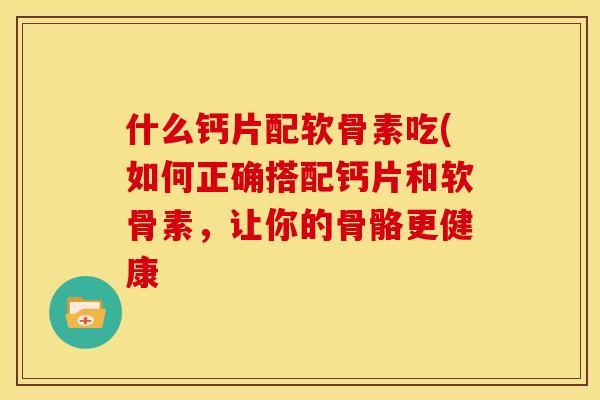 什么钙片配软骨素吃(如何正确搭配钙片和软骨素，让你的骨骼更健康