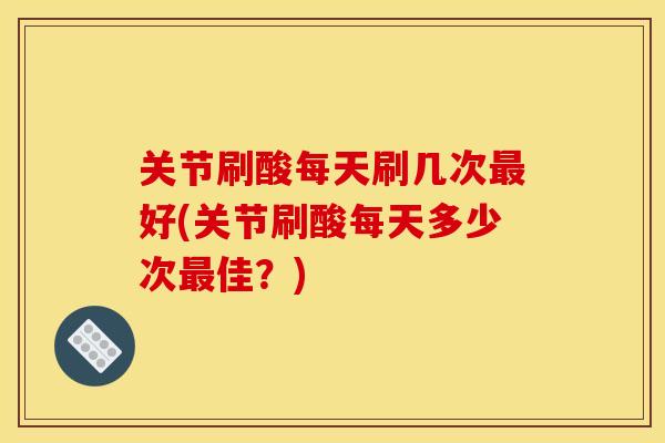 关节刷酸每天刷几次最好(关节刷酸每天多少次最佳？)