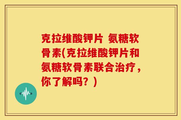 克拉维酸钾片 氨糖软骨素(克拉维酸钾片和氨糖软骨素联合治疗，你了解吗？)