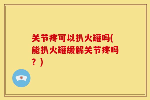关节疼可以扒火罐吗(能扒火罐缓解关节疼吗？)