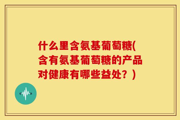 什么里含氨基葡萄糖(含有氨基葡萄糖的产品对健康有哪些益处？)