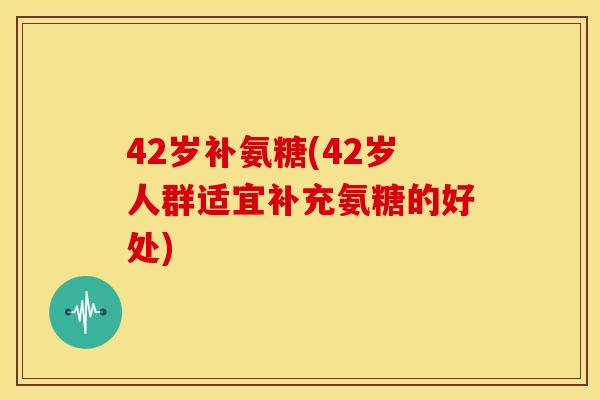 42岁补氨糖(42岁人群适宜补充氨糖的好处)