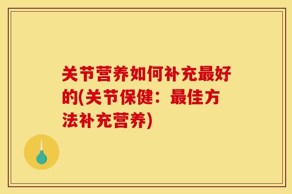 关节营养如何补充最好的(关节保健：最佳方法补充营养)