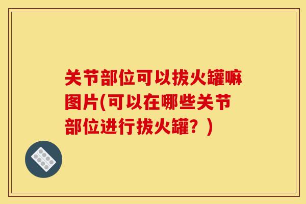 关节部位可以拔火罐嘛图片(可以在哪些关节部位进行拔火罐？)