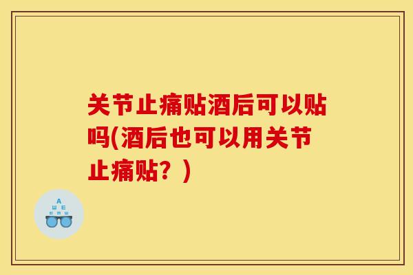 关节止痛贴酒后可以贴吗(酒后也可以用关节止痛贴？)
