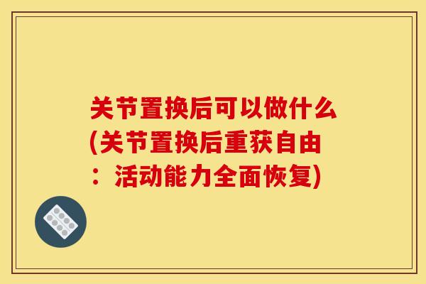 关节置换后可以做什么(关节置换后重获自由：活动能力全面恢复)