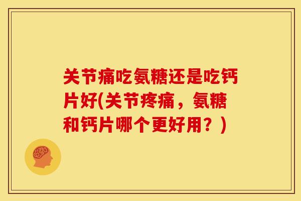 关节痛吃氨糖还是吃钙片好(关节疼痛，氨糖和钙片哪个更好用？)