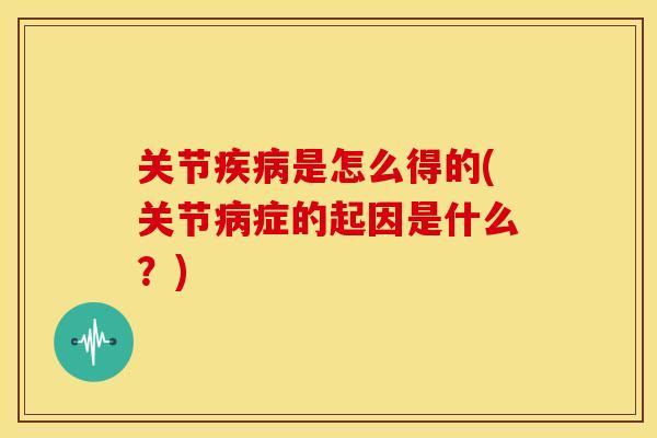 关节疾病是怎么得的(关节病症的起因是什么？)