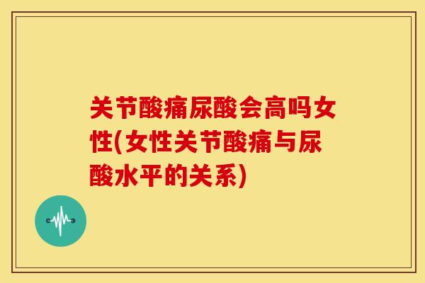 关节酸痛尿酸会高吗女性(女性关节酸痛与尿酸水平的关系)