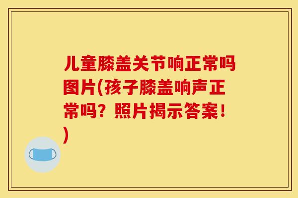 儿童膝盖关节响正常吗图片(孩子膝盖响声正常吗？照片揭示答案！)
