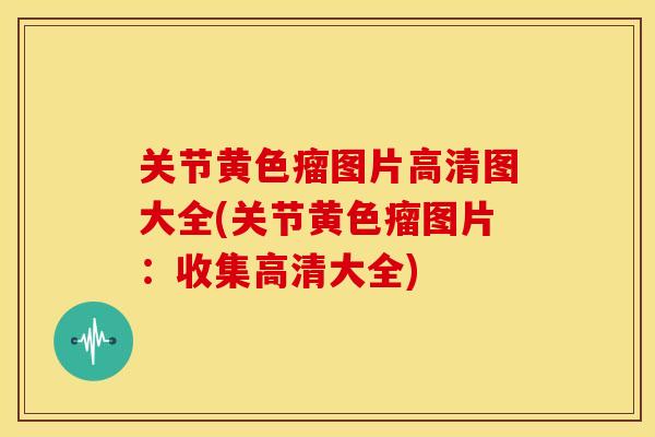 关节黄色瘤图片高清图大全(关节黄色瘤图片：收集高清大全)