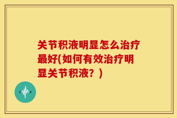 关节积液明显怎么治疗最好(如何有效治疗明显关节积液？)
