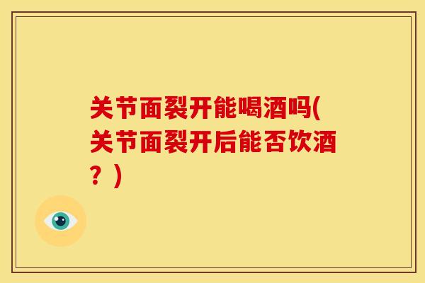 关节面裂开能喝酒吗(关节面裂开后能否饮酒？)