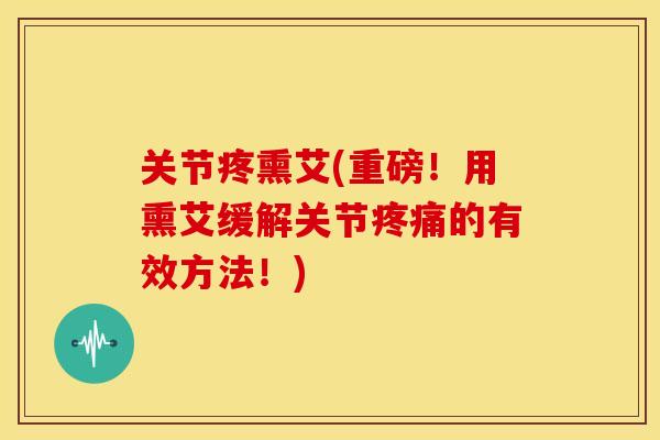 关节疼熏艾(重磅！用熏艾缓解关节疼痛的有效方法！)