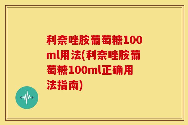 利奈唑胺葡萄糖100ml用法(利奈唑胺葡萄糖100ml正确用法指南)