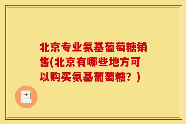 北京专业氨基葡萄糖销售(北京有哪些地方可以购买氨基葡萄糖？)