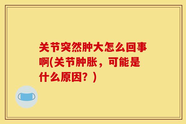 关节突然肿大怎么回事啊(关节肿胀，可能是什么原因？)